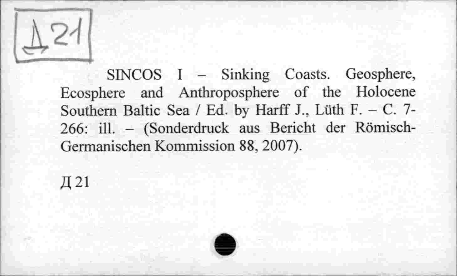 ﻿SINCOS I - Sinking Coasts. Geosphere, Ecosphere and Anthroposphere of the Holocene Southern Baltic Sea / Ed. by Harff J., Lüth F. - С. 7-266: ill. — (Sonderdruck aus Bericht der Römisch-Germanischen Kommission 88, 2007).
Д21